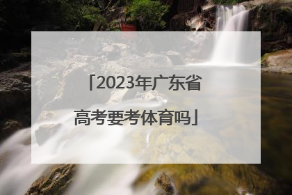 「2023年广东省高考要考体育吗」2023年广东省高考条件