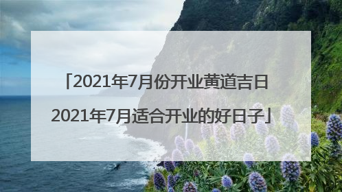 2021年7月份开业黄道吉日 2021年7月适合开业的好日子